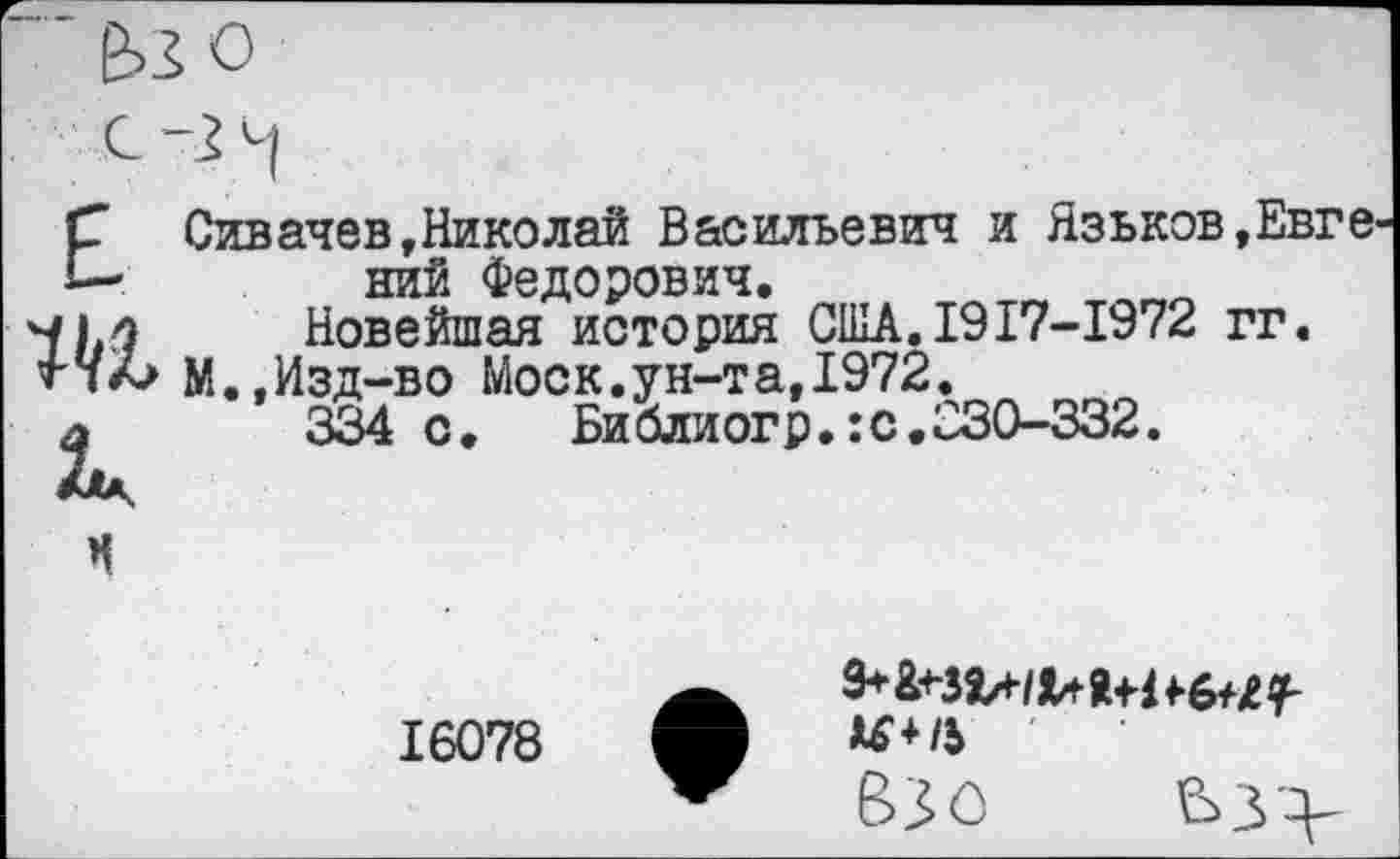 ﻿Е
к
Сивачев,Николай Васильевич и Язьков,Евге ний Федорович.	_ ____
Новейшая история США.1917-1972 гг.
М.,Изд-во Моск.ун-та,1972.
334 с.	Библиогр.:с.030-332.
16078

Взо Ьуу